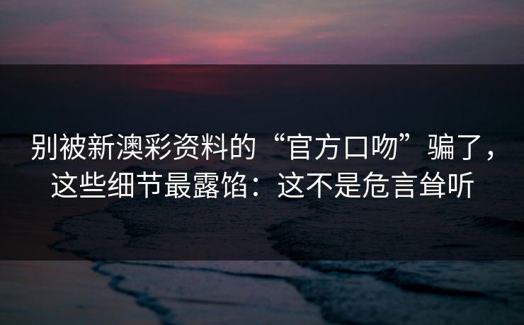 别被新澳彩资料的“官方口吻”骗了，这些细节最露馅：这不是危言耸听