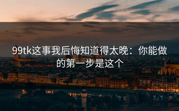 99tk这事我后悔知道得太晚：你能做的第一步是这个