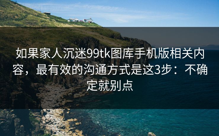 如果家人沉迷99tk图库手机版相关内容，最有效的沟通方式是这3步：不确定就别点