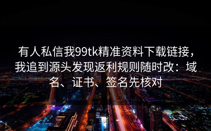有人私信我99tk精准资料下载链接，我追到源头发现返利规则随时改：域名、证书、签名先核对