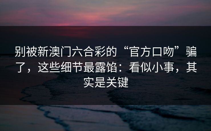别被新澳门六合彩的“官方口吻”骗了，这些细节最露馅：看似小事，其实是关键