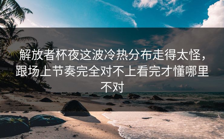 解放者杯夜这波冷热分布走得太怪，跟场上节奏完全对不上看完才懂哪里不对