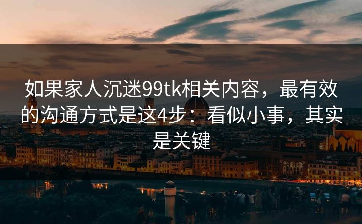 如果家人沉迷99tk相关内容，最有效的沟通方式是这4步：看似小事，其实是关键