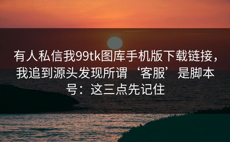 有人私信我99tk图库手机版下载链接，我追到源头发现所谓‘客服’是脚本号：这三点先记住
