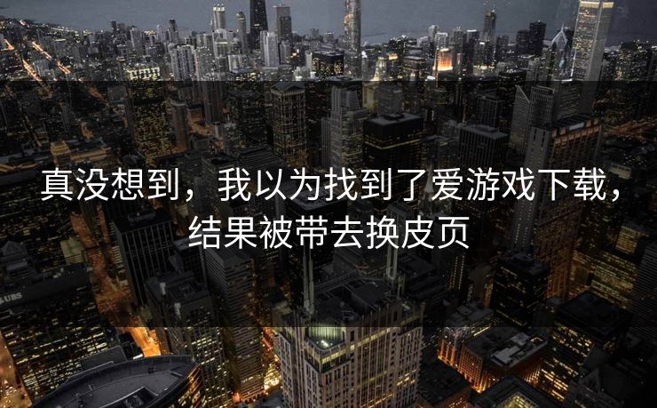 真没想到，我以为找到了爱游戏下载，结果被带去换皮页