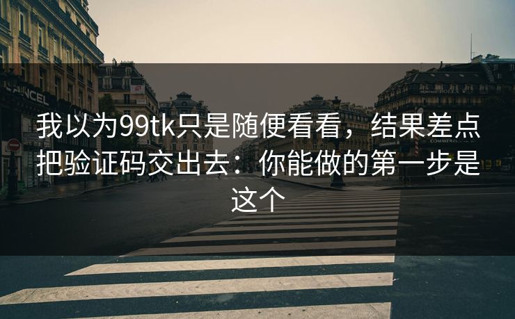 我以为99tk只是随便看看，结果差点把验证码交出去：你能做的第一步是这个