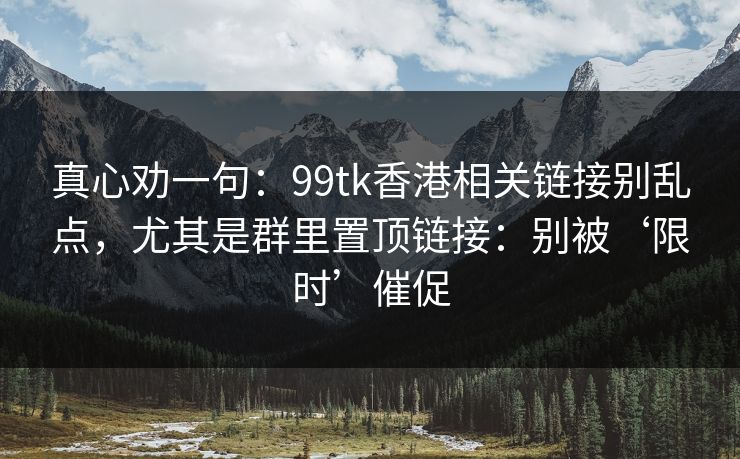 真心劝一句：99tk香港相关链接别乱点，尤其是群里置顶链接：别被‘限时’催促