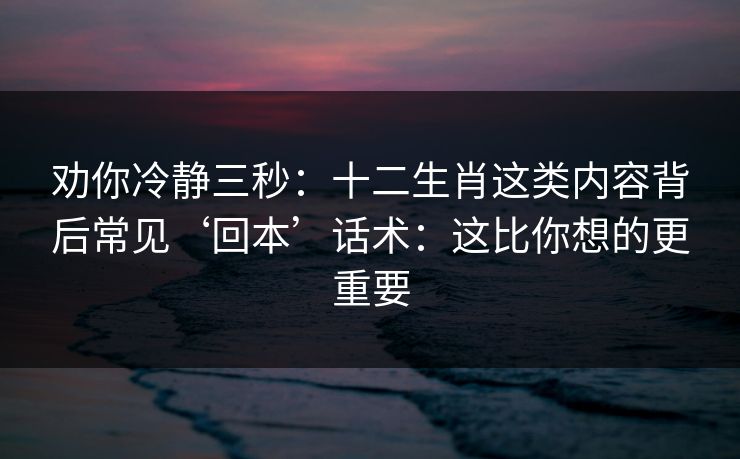 劝你冷静三秒：十二生肖这类内容背后常见‘回本’话术：这比你想的更重要