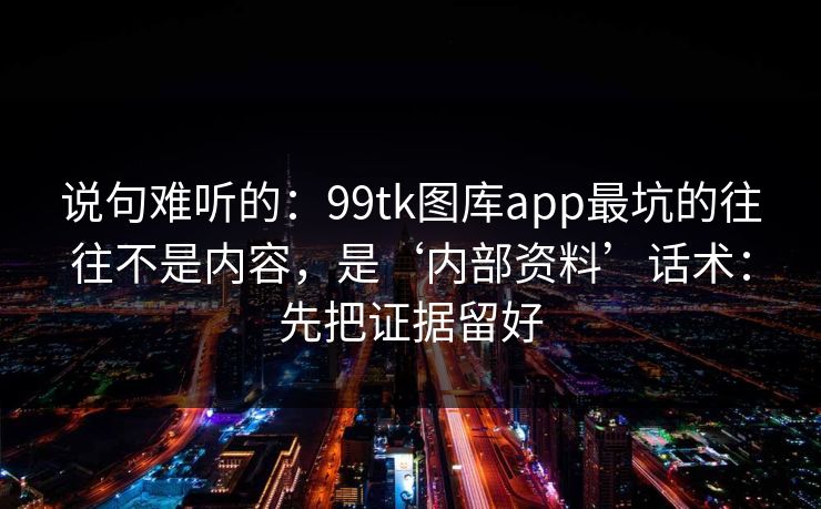 说句难听的：99tk图库app最坑的往往不是内容，是‘内部资料’话术：先把证据留好