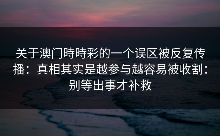 关于澳门時時彩的一个误区被反复传播:真相其实是越参与越容易被收割:别等出事才补救 关于澳门時時彩的一个误区被反复传播:真相其实是越参与越容易被收割:别等出事才补救
